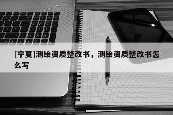 [寧夏]測繪資質整改書，測繪資質整改書怎么寫