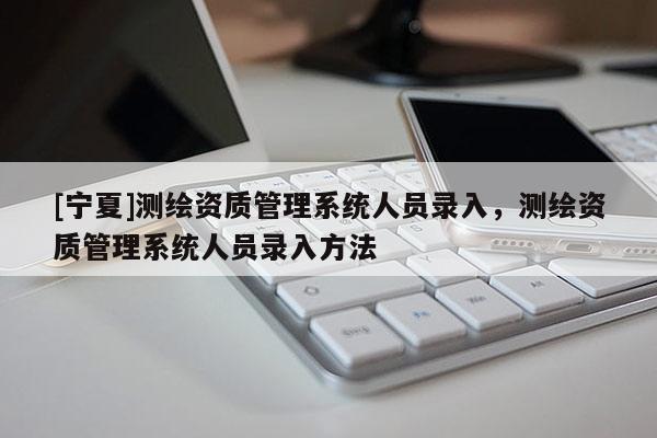 [寧夏]測繪資質(zhì)管理系統(tǒng)人員錄入，測繪資質(zhì)管理系統(tǒng)人員錄入方法