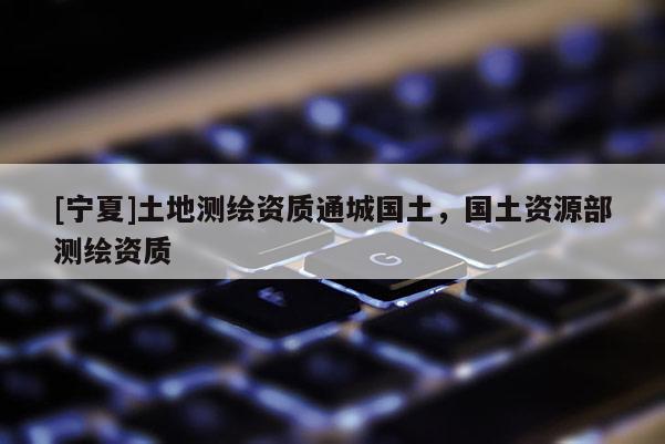 [寧夏]土地測繪資質通城國土，國土資源部測繪資質