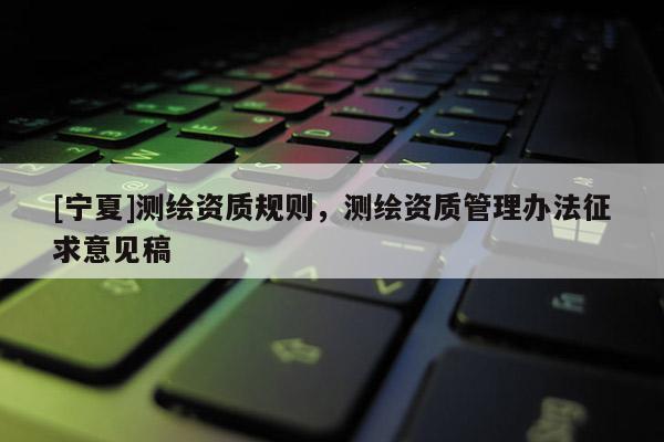 [寧夏]測繪資質(zhì)規(guī)則，測繪資質(zhì)管理辦法征求意見稿