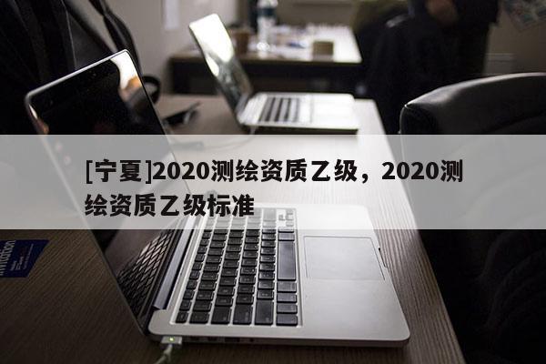 [寧夏]2020測繪資質(zhì)乙級(jí)，2020測繪資質(zhì)乙級(jí)標(biāo)準(zhǔn)