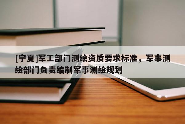 [寧夏]軍工部門測繪資質要求標準，軍事測繪部門負責編制軍事測繪規劃