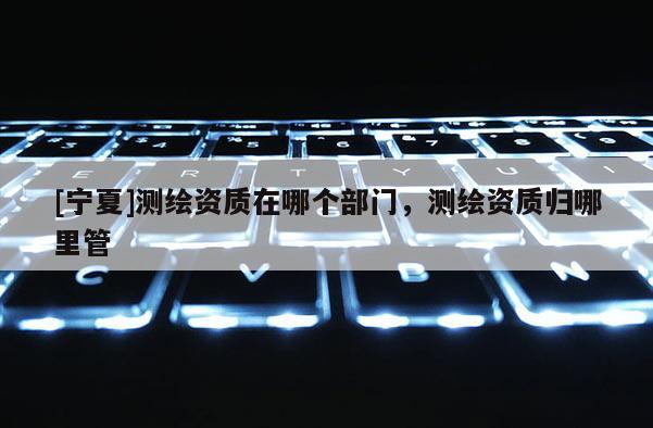 [寧夏]測繪資質在哪個部門，測繪資質歸哪里管