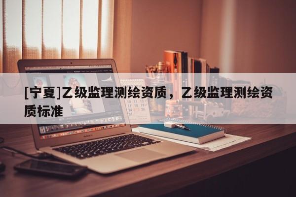 [寧夏]乙級(jí)監(jiān)理測繪資質(zhì)，乙級(jí)監(jiān)理測繪資質(zhì)標(biāo)準(zhǔn)