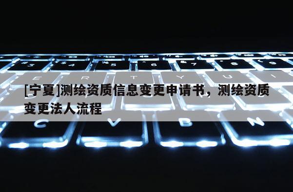 [寧夏]測繪資質信息變更申請書，測繪資質變更法人流程
