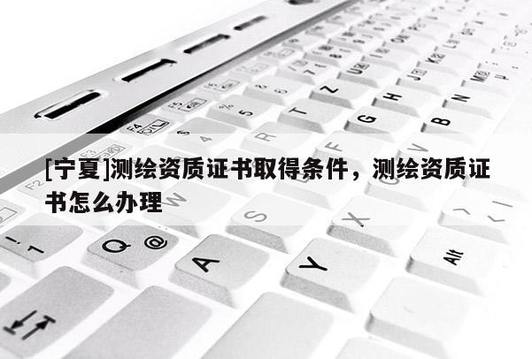[寧夏]測繪資質證書取得條件，測繪資質證書怎么辦理