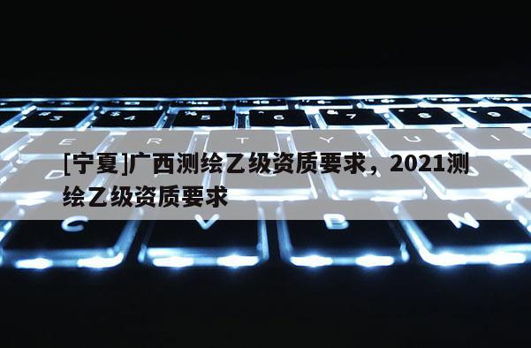 [寧夏]廣西測繪乙級資質要求，2021測繪乙級資質要求