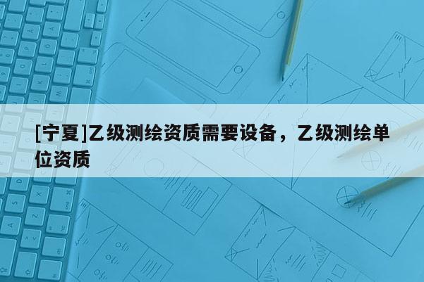 [寧夏]乙級(jí)測(cè)繪資質(zhì)需要設(shè)備，乙級(jí)測(cè)繪單位資質(zhì)