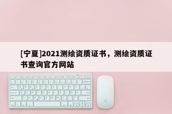 [寧夏]2021測繪資質證書，測繪資質證書查詢官方網站