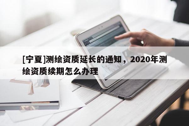 [寧夏]測繪資質延長的通知，2020年測繪資質續期怎么辦理