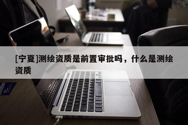 [寧夏]測繪資質是前置審批嗎，什么是測繪資質