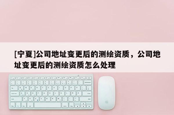 [寧夏]公司地址變更后的測繪資質(zhì)，公司地址變更后的測繪資質(zhì)怎么處理