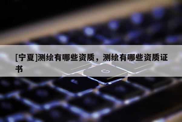 [寧夏]測繪有哪些資質(zhì)，測繪有哪些資質(zhì)證書