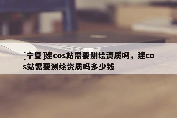 [寧夏]建cos站需要測(cè)繪資質(zhì)嗎，建cos站需要測(cè)繪資質(zhì)嗎多少錢