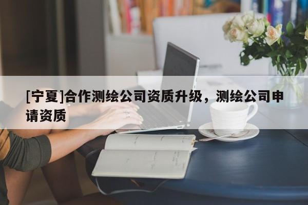 [寧夏]合作測繪公司資質(zhì)升級(jí)，測繪公司申請(qǐng)資質(zhì)