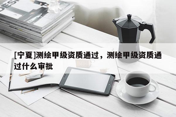 [寧夏]測(cè)繪甲級(jí)資質(zhì)通過，測(cè)繪甲級(jí)資質(zhì)通過什么審批