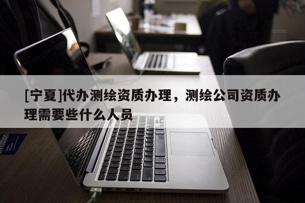 [寧夏]代辦測(cè)繪資質(zhì)辦理，測(cè)繪公司資質(zhì)辦理需要些什么人員