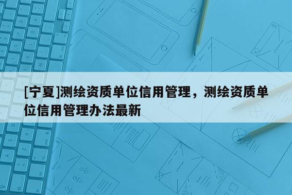 [寧夏]測繪資質單位信用管理，測繪資質單位信用管理辦法最新