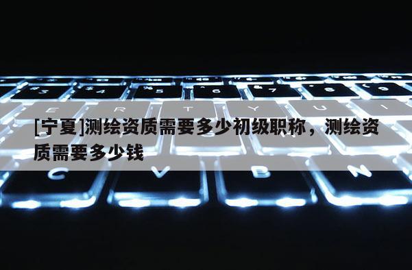 [寧夏]測繪資質需要多少初級職稱，測繪資質需要多少錢