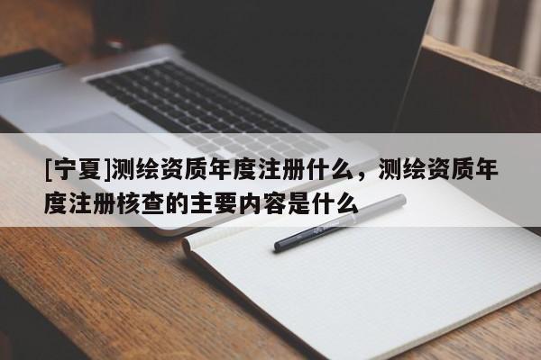 [寧夏]測繪資質(zhì)年度注冊什么，測繪資質(zhì)年度注冊核查的主要內(nèi)容是什么