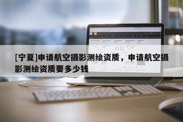 [寧夏]申請航空攝影測繪資質，申請航空攝影測繪資質要多少錢