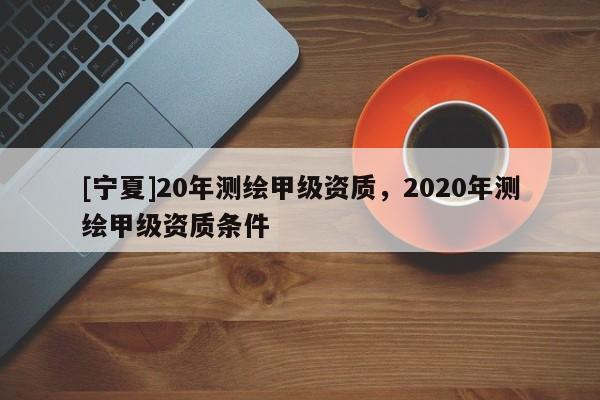 [寧夏]20年測繪甲級資質(zhì)，2020年測繪甲級資質(zhì)條件