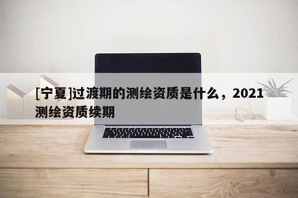 [寧夏]過渡期的測繪資質是什么，2021測繪資質續期
