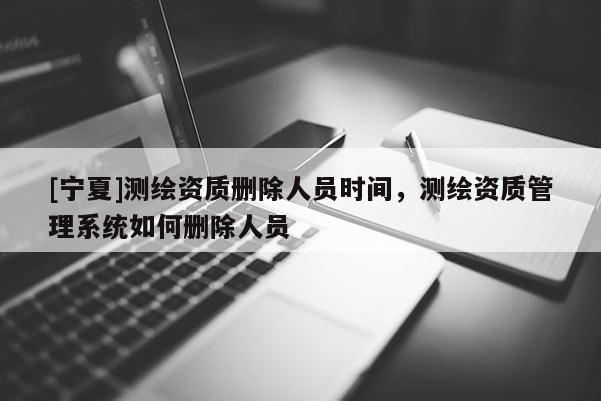 [寧夏]測繪資質刪除人員時間，測繪資質管理系統如何刪除人員