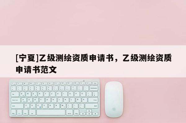 [寧夏]乙級測繪資質(zhì)申請書，乙級測繪資質(zhì)申請書范文