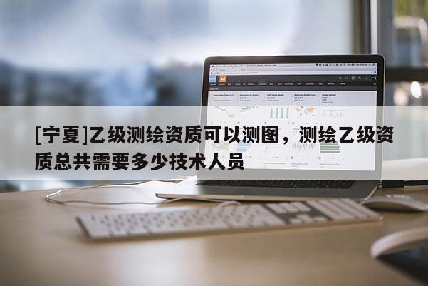 [寧夏]乙級測繪資質可以測圖，測繪乙級資質總共需要多少技術人員