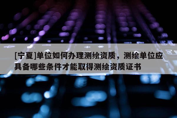 [寧夏]單位如何辦理測繪資質(zhì)，測繪單位應(yīng)具備哪些條件才能取得測繪資質(zhì)證書