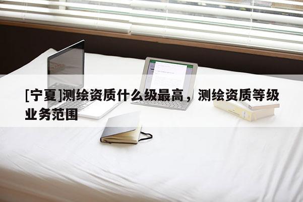 [寧夏]測繪資質什么級最高，測繪資質等級業務范圍