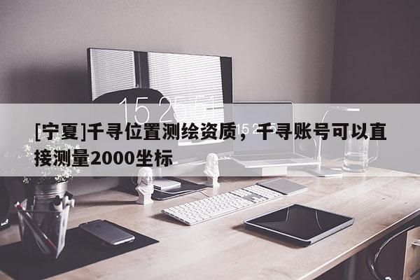 [寧夏]千尋位置測繪資質(zhì)，千尋賬號可以直接測量2000坐標