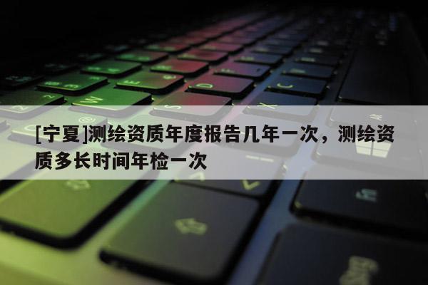 [寧夏]測(cè)繪資質(zhì)年度報(bào)告幾年一次，測(cè)繪資質(zhì)多長時(shí)間年檢一次