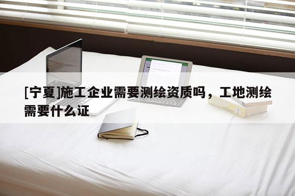 [寧夏]施工企業需要測繪資質嗎，工地測繪需要什么證