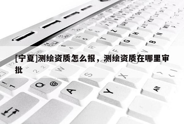 [寧夏]測繪資質怎么報，測繪資質在哪里審批