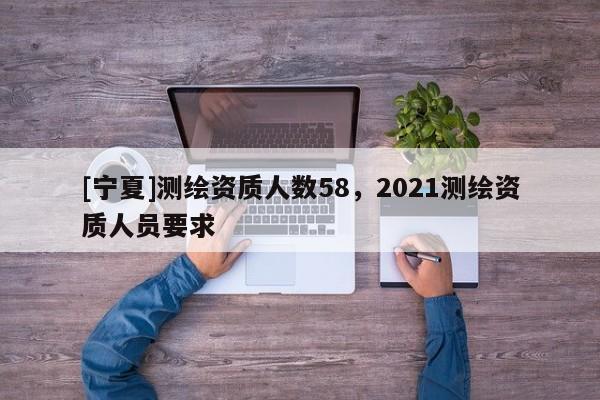 [寧夏]測繪資質(zhì)人數(shù)58，2021測繪資質(zhì)人員要求