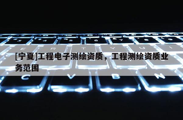 [寧夏]工程電子測繪資質(zhì)，工程測繪資質(zhì)業(yè)務(wù)范圍