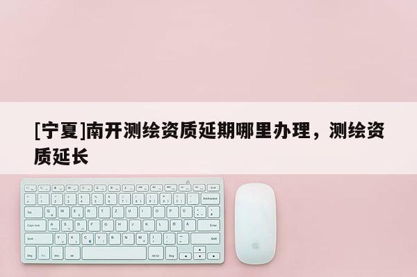 [寧夏]南開測繪資質延期哪里辦理，測繪資質延長