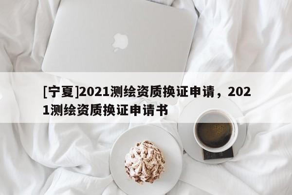 [寧夏]2021測繪資質換證申請，2021測繪資質換證申請書