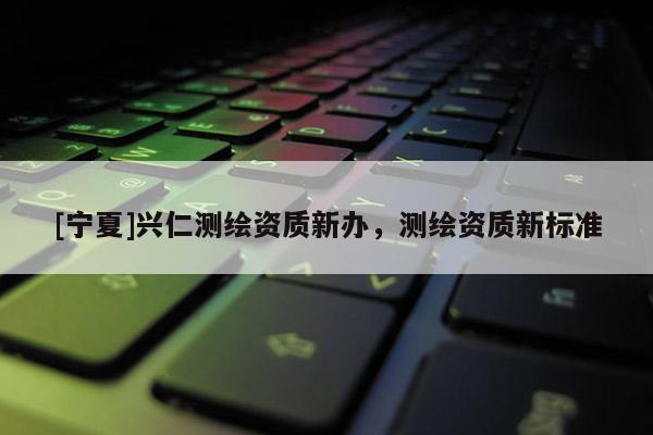 [寧夏]興仁測繪資質新辦，測繪資質新標準