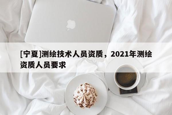 [寧夏]測繪技術人員資質，2021年測繪資質人員要求