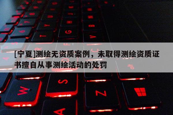 [寧夏]測繪無資質(zhì)案例，未取得測繪資質(zhì)證書擅自從事測繪活動的處罰