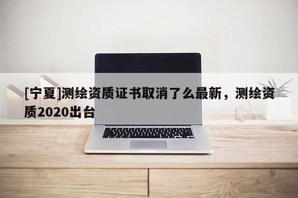 [寧夏]測繪資質證書取消了么最新，測繪資質2020出臺