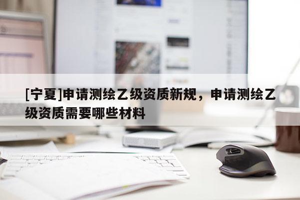 [寧夏]申請測繪乙級資質新規，申請測繪乙級資質需要哪些材料