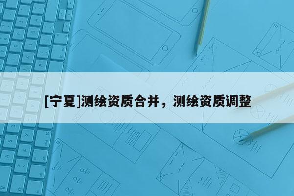 [寧夏]測繪資質合并，測繪資質調整