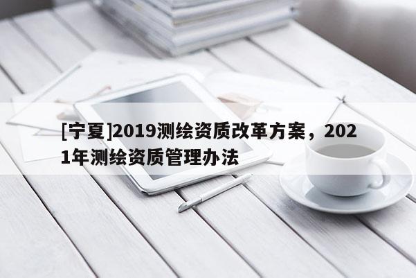 [寧夏]2019測(cè)繪資質(zhì)改革方案，2021年測(cè)繪資質(zhì)管理辦法