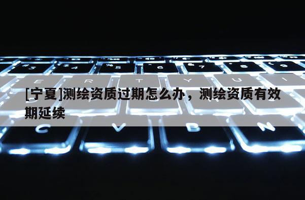 [寧夏]測繪資質過期怎么辦，測繪資質有效期延續