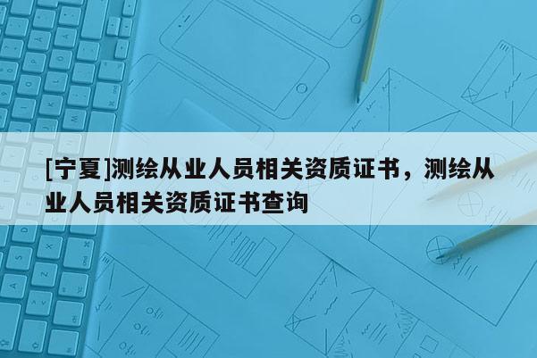 [寧夏]測繪從業人員相關資質證書，測繪從業人員相關資質證書查詢