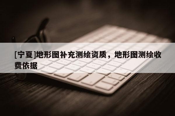 [寧夏]地形圖補充測繪資質，地形圖測繪收費依據